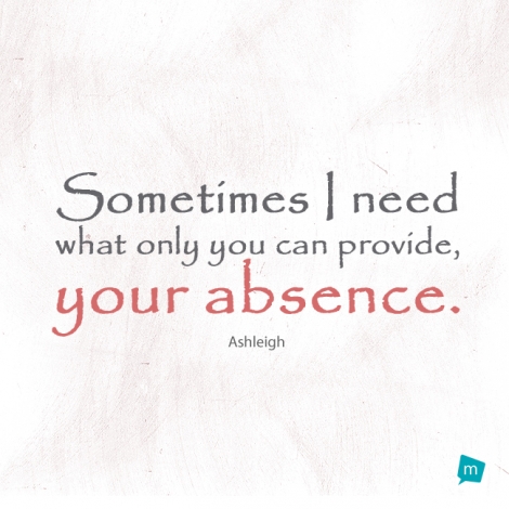 Sometimes I need what only you can provide, your absence.