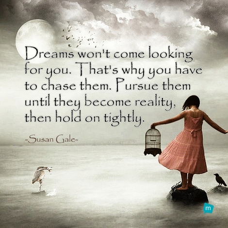 Dreams won't come looking for you. That's why you have to chase them....