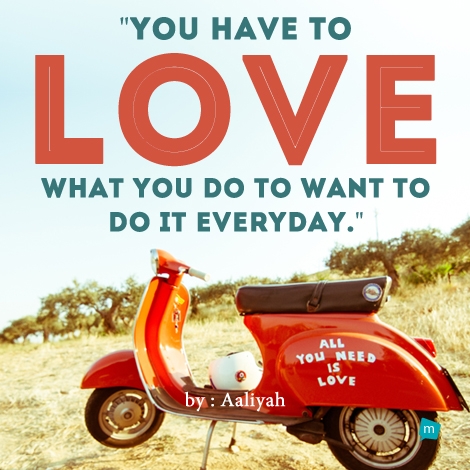 You have to love what you do to want to do it everyday.