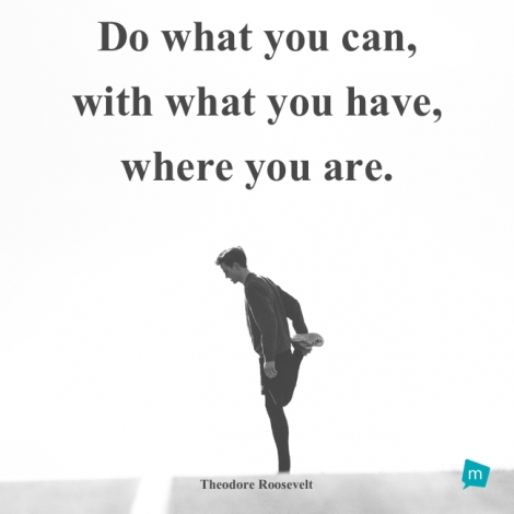 Do what you can, with what you have, where you are.
