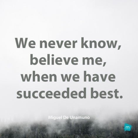 We never know, believe me, when we have succeeded best.