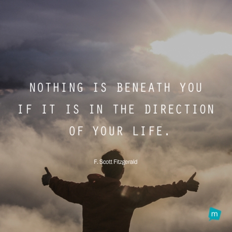Nothing is beneath you if it is in the direction of your life.